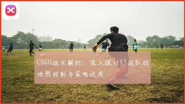 CSGO战术解析：深入探讨V5战队的地图控制与策略运用