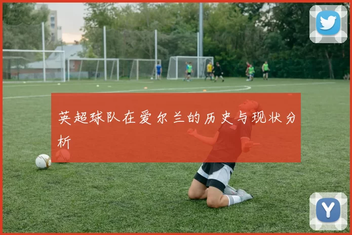 英超球队在爱尔兰的历史与现状分析