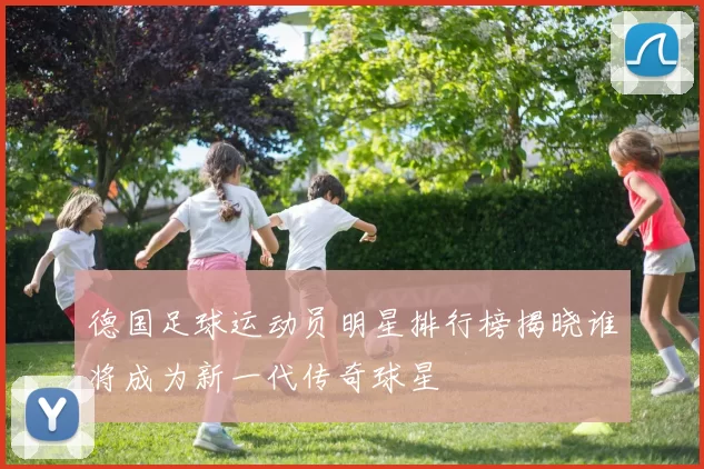 德国足球运动员明星排行榜揭晓谁将成为新一代传奇球星