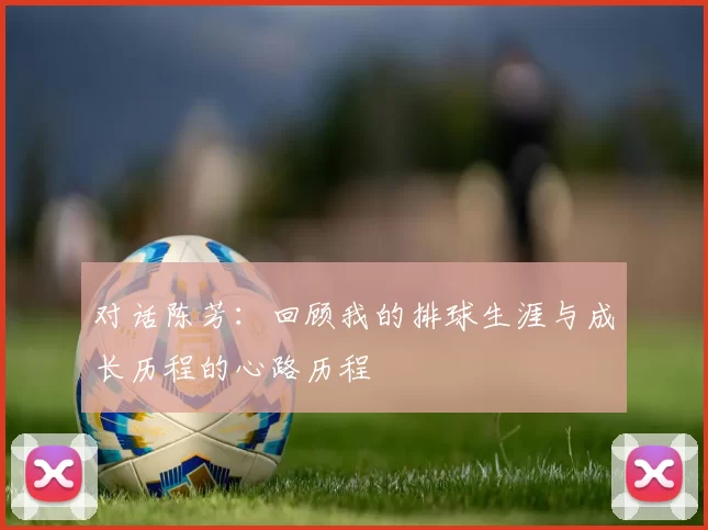 对话陈芳：回顾我的排球生涯与成长历程的心路历程
