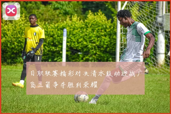 日职联赛精彩对决清水鼓动迎战广岛三箭争夺胜利荣耀
